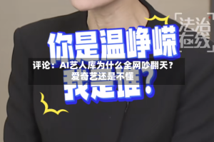评论：AI艺人库为什么全网吵翻天？爱奇艺还是不懂