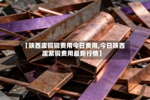【陕西废铜铜费用今日费用,今日陕西废紫铜费用最新行情】