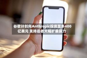谷歌计划向Anthropic投资至多400亿美元 支持后者大幅扩展算力