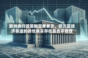 欧洲央行政策制定者表示，欧元区经济衰退的担忧真实存在且合乎情理