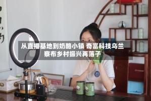 从直播基地到奶酪小镇 奇富科技乌兰察布乡村振兴再落子