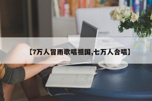 【7万人冒雨歌唱祖国,七万人合唱】