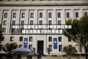 ABC：美国司法部预计将撤销对美联储主席鲍威尔的刑事调查
