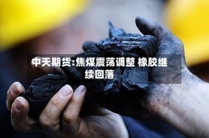 中天期货:焦煤震荡调整 橡胶继续回落