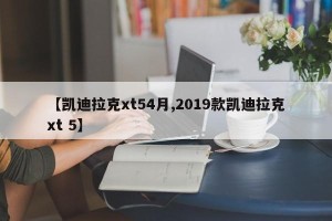 【凯迪拉克xt54月,2019款凯迪拉克xt 5】