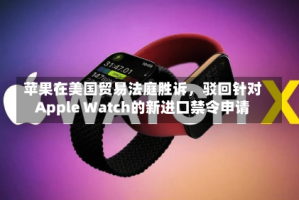 苹果在美国贸易法庭胜诉，驳回针对Apple Watch的新进口禁令申请