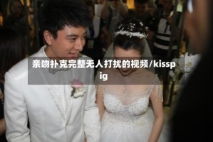 亲吻扑克完整无人打扰的视频/kisspig