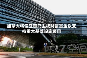 加拿大将设立首只主权财富基金以支持重大基础设施项目