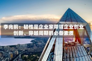 李兆前：韧性是企业家带领企业创业创新、穿越周期的必备素质