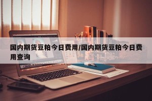 国内期货豆粕今日费用/国内期货豆粕今日费用查询