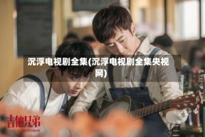 沉浮电视剧全集(沉浮电视剧全集央视网)