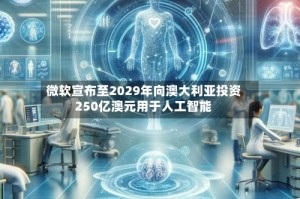 微软宣布至2029年向澳大利亚投资250亿澳元用于人工智能