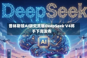 普林斯顿AI研究员曝DeepSeek V4将于下周发布