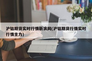 沪铝期货实时行情新浪网(沪铝期货行情实时行情主力)