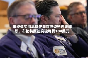 未经证实消息称伊朗首席谈判代表辞职，布伦特原油突破每桶104美元