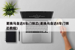 更换马自达6车门锁芯(更换马自达6车门锁芯教程)