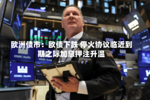欧洲债市：欧债下跌 停火协议临近到期之际加息押注升温