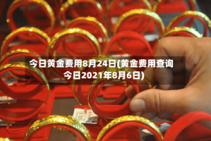 今日黄金费用8月24日(黄金费用查询今日2021年8月6日)