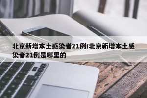 北京新增本土感染者21例/北京新增本土感染者21例是哪里的