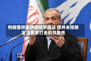 特朗普权衡伊朗和平提议 但并未排除发动更多打击的可能性