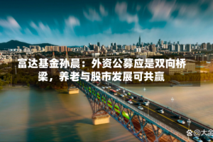 富达基金孙晨：外资公募应是双向桥梁，养老与股市发展可共赢