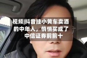 视频|抖音挂小黄车卖酒的中年人，悄悄买成了中信证券前前十