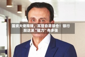 国资大佬掏钱，高管自愿锁仓！银行股这波“磁力”有多强
