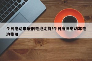 今日电动车废旧电池走势/今日废旧电动车电池费用