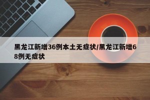 黑龙江新增36例本土无症状/黑龙江新增68例无症状