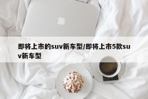 即将上市的suv新车型/即将上市5款suv新车型