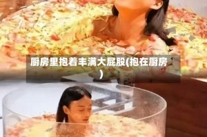 厨房里抱着丰满大屁股(抱在厨房)