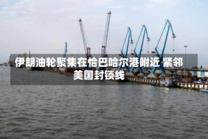 伊朗油轮聚集在恰巴哈尔港附近 紧邻美国封锁线