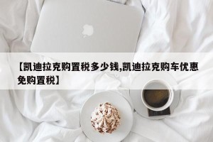 【凯迪拉克购置税多少钱,凯迪拉克购车优惠 免购置税】