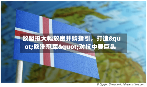 欧盟拟大幅放宽并购指引，打造"欧洲冠军"对抗中美巨头-第2张图片