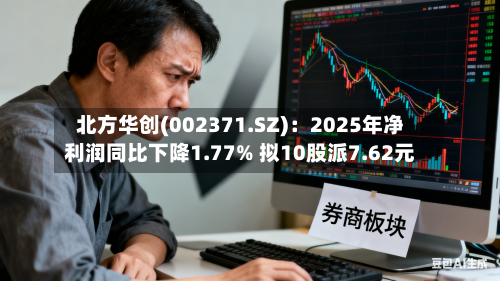 北方华创(002371.SZ)：2025年净利润同比下降1.77% 拟10股派7.62元-第1张图片