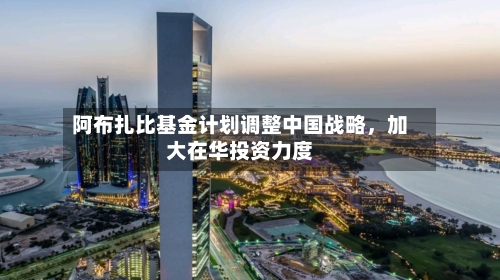 阿布扎比基金计划调整中国战略，加大在华投资力度-第2张图片
