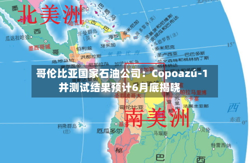 哥伦比亚国家石油公司：Copoazú-1井测试结果预计6月底揭晓-第2张图片