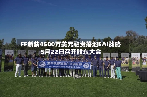FF新获4500万美元融资落地EAI战略 5月22日召开股东大会-第3张图片