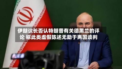 伊朗议长否认特朗普有关德黑兰的评论 称此类虚假陈述无助于两国谈判-第2张图片