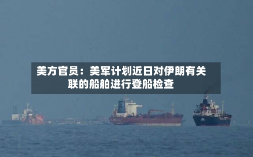 美方官员：美军计划近日对伊朗有关联的船舶进行登船检查-第1张图片