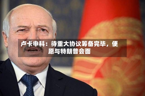 卢卡申科：待重大协议筹备完毕	，便愿与特朗普会面-第2张图片