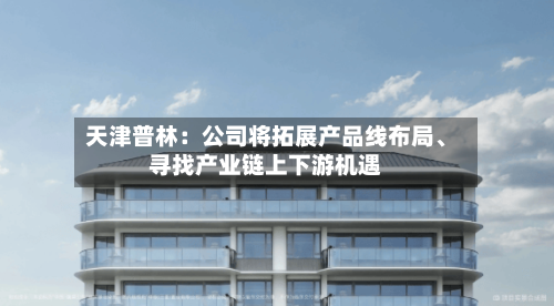 天津普林：公司将拓展产品线布局、寻找产业链上下游机遇-第1张图片