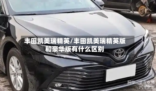 丰田凯美瑞精英/丰田凯美瑞精英版和豪华版有什么区别-第2张图片