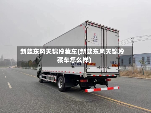 新款东风天锦冷藏车(新款东风天锦冷藏车怎么样)-第1张图片