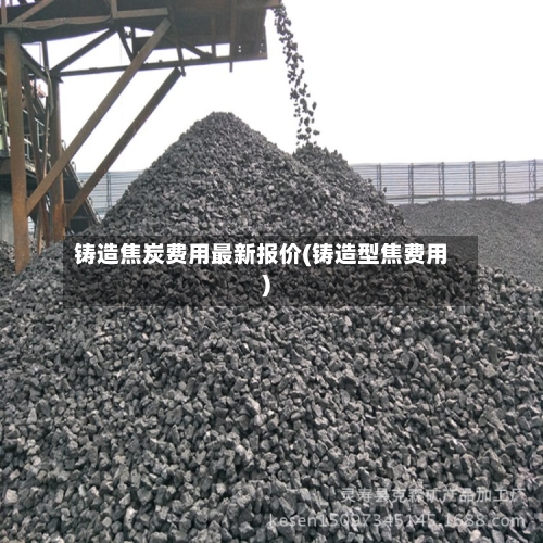 铸造焦炭费用最新报价(铸造型焦费用)-第1张图片