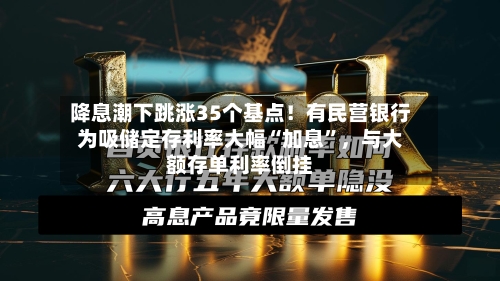 降息潮下跳涨35个基点！有民营银行为吸储定存利率大幅“加息”	，与大额存单利率倒挂-第1张图片