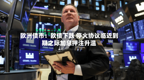 欧洲债市：欧债下跌 停火协议临近到期之际加息押注升温-第1张图片