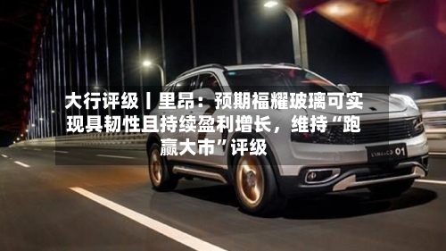 大行评级丨里昂：预期福耀玻璃可实现具韧性且持续盈利增长	，维持“跑赢大市	”评级-第1张图片