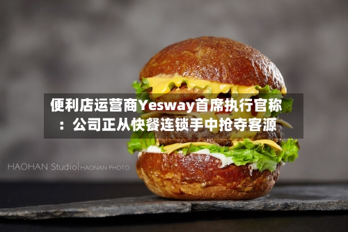 便利店运营商Yesway首席执行官称：公司正从快餐连锁手中抢夺客源-第1张图片