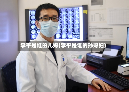 李平是谁的儿媳(李平是谁的孙媳妇)-第1张图片